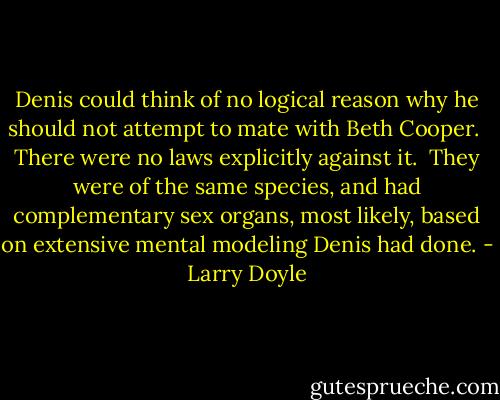 Denis could think of no logical reason why he should not attempt to mate with Beth Cooper.<br /><br />There were no laws explicitly against it.<br /><br />They were of the same species, and had complementary sex organs, most likely, based on extensive mental modeling Denis had done. - Larry Doyle