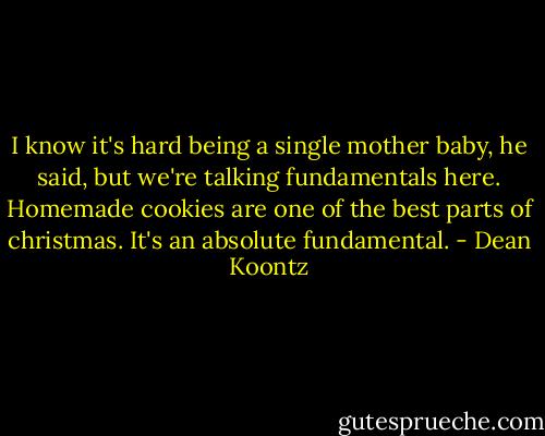 I know it's hard being a single mother baby, he said, but we're talking fundamentals here. Homemade cookies are one of the best parts of christmas. It's an absolute fundamental. - Dean Koontz