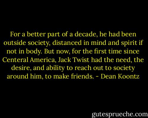 For a better part of a decade, he had been outside society, distanced in mind and spirit if not in body. But now, for the first time since Centeral America, Jack Twist had the need, the desire, and ability to reach out to society around him, to make friends. - Dean Koontz