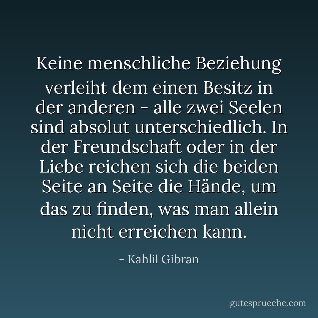 Keine menschliche Beziehung verleiht dem einen Besitz in der anderen - alle zwei Seelen sind absolut unterschiedlich. In der Freundschaft oder in der Liebe reichen sich die beiden Seite an Seite die Hände, um das zu finden, was man allein nicht erreichen kann. - Kahlil Gibran<