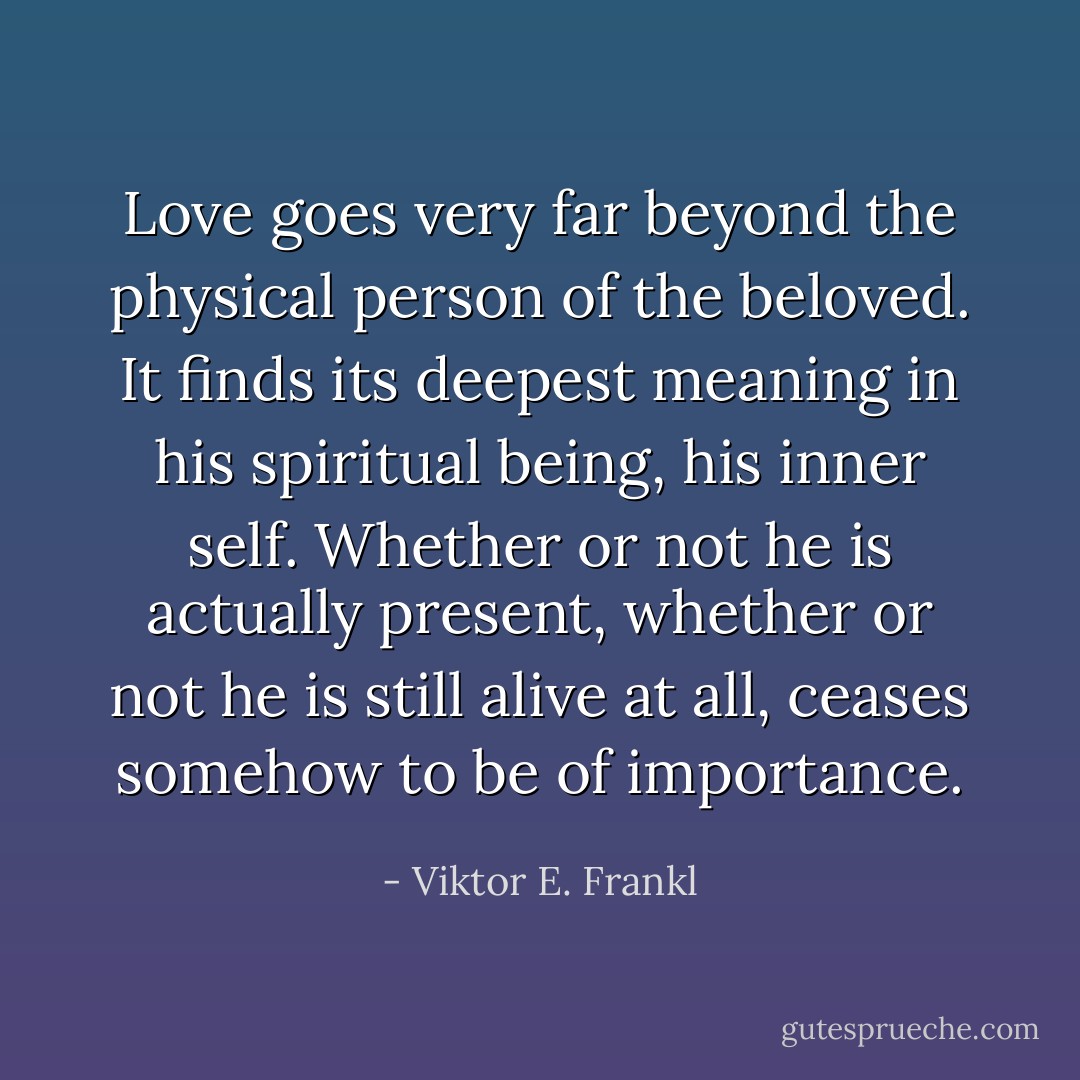 Love goes very far beyond the physical person of the beloved. It finds its deepest meaning in his spiritual being, his inner self. Whether or not he is actually present, whether or not he is still alive at all, ceases somehow to be of importance. - Viktor E. Frankl