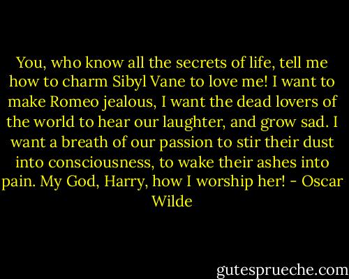 You, who know all the secrets of life, tell me how to charm Sibyl Vane to love me! I want to make Romeo jealous, I want the dead lovers of the world to hear our laughter, and grow sad. I want a breath of our passion to stir their dust into consciousness, to wake their ashes into pain. My God, Harry, how I worship her! - Oscar Wilde
