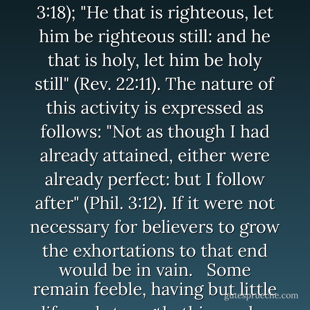 Secondly, it is the very nature of spiritual life to grow. Wherever they principle of this life is to be found, it can be no different for it must grow. "But the path of the just is as the shining light, that shineth more and more unto the perfect day" (Prov. 4:18); "The righteous also shall hold on his way, and he that hath clean hands shall be stronger and stronger" (Job 17:9). This refers to the children of GOd, who are compared to palm and cedar trees (Psa. 92:12). As natural as it is for children and trees to grow, so natural is growth for the regenerated children of God.<br /><br />Thirdly, the growth of His children is the goal and objective God has in view by administering the means of grace to them. "And He gave some, apostles; and some, prophets; and some, evangelists; and some, pastors and teachers; for the perfecting of the saints...that we henceforth be no more children...but speaking the truth in love, may grow up into Him in all things, which is the Head" (Eph. 4:11-15). This is also to be observed in 1 Peter 2:2: "as newborn babes, desire the sincere milk of the word, that ye may grow thereby, " God will reach His goal and His word will not return to Him void; thus God's children will grow in grace. <br /><br />Fourthly, is is the duty to which God's children are continually exhorted, and their activity is to consist in a striving for growth. That it is their duty is to be observed in the following passages: "But grow in grace, and in the knowledge of our Lord and Saviour Jesus Christ" (2 Peter 3:18); "He that is righteous, let him be righteous still: and he that is holy, let him be holy still" (Rev. 22:11). The nature of this activity is expressed as follows: "Not as though I had already attained, either were already perfect: but I follow after" (Phil. 3:12). If it were not necessary for believers to grow the exhortations to that end would be in vain. <br /><br />Some remain feeble, having but little life and strength. this can be due to a lack of nourishment, living under a barren ministry, or being without guidance. It can also be that they naturally have a slow mind and a lazy disposition; that they have strong corruptions which draw them away; that they are without much are without much strife; that they are too busy from early morning till late evening, due to heavy labor, or to having a family with many children, and thus must struggle or are poverty-stricken. Furthermore, it can be that they either do not have the opportunity to converse with the godly; that they do not avail themselves of such opportunities; or that they are lazy as far as reading in God's Word and prayer are concerned. Such persons are generally subject to many ups and downs. At one time they lift up their heads out of all their troubles, by renewal becoming serious, and they seek God with their whole heart. It does not take long, however , and they are quickly cast down in despondency - or their lusts gain the upper hand. Thus they remain feeble and are, so to speak, continually on the verge of death. Some of them occasionally make good progress, but then grieve the Spirit of God and backslide rapidly. For some this lasts for a season, after which they are restored, but others are as those who suffer from consumption - they languish until they die. Oh what a sad condition this is! (Chapter 89. Spiritual Growth, pg. 140, 142-143) - Wilhelmus à Brakel