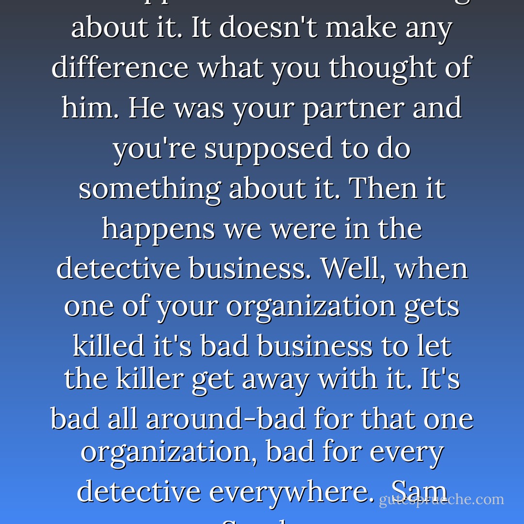 When a man's partner is killed he's supposed to do something about it. It doesn't make any difference what you thought of him. He was your partner and you're supposed to do something about it. Then it happens we were in the detective business. Well, when one of your organization gets killed it's bad business to let the killer get away with it. It's bad all around-bad for that one organization, bad for every detective everywhere.<br /> Sam Spade - Dashiell Hammett
