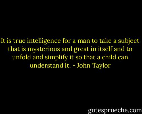 It is true intelligence for a man to take a subject that is mysterious and great in itself and to unfold and simplify it so that a child can understand it. - John Taylor