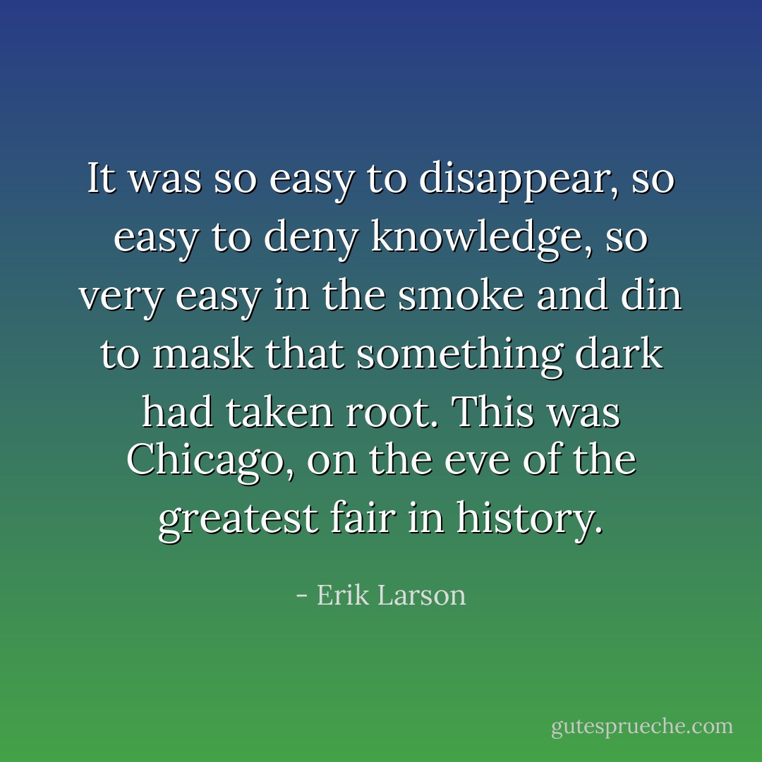 It was so easy to disappear, so easy to deny knowledge, so very easy in the smoke and din to mask that something dark had taken root. This was Chicago, on the eve of the greatest fair in history. - Erik Larson