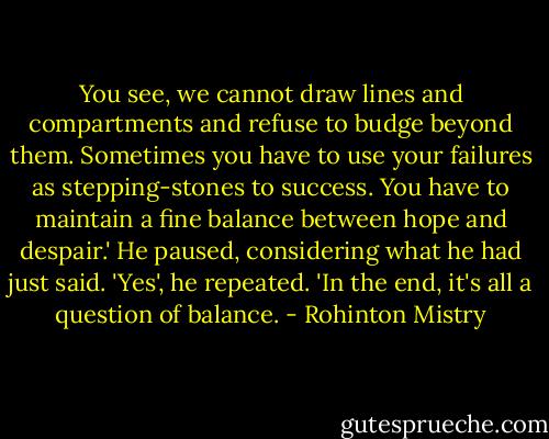 You see, we cannot draw lines and compartments and refuse to budge beyond them. Sometimes you have to use your failures as stepping-stones to success. You have to maintain a fine balance between hope and despair.' He paused, considering what he had just said. 'Yes', he repeated. 'In the end, it's all a question of balance. - Rohinton Mistry