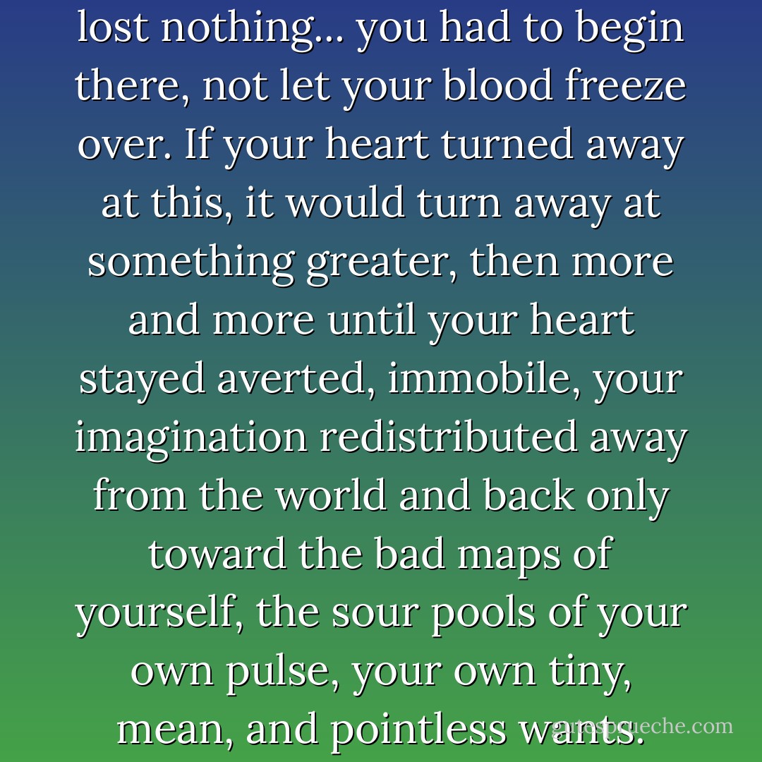 You couldn't pretend you had lost nothing... you had to begin there, not let your blood freeze over. If your heart turned away at this, it would turn away at something greater, then more and more until your heart stayed averted, immobile, your imagination redistributed away from the world and back only toward the bad maps of yourself, the sour pools of your own pulse, your own tiny, mean, and pointless wants. - Lorrie Moore