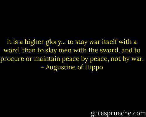 it is a higher glory... to stay war itself with a word, than to slay men with the sword, and to procure or maintain peace by peace, not by war. - Augustine of Hippo