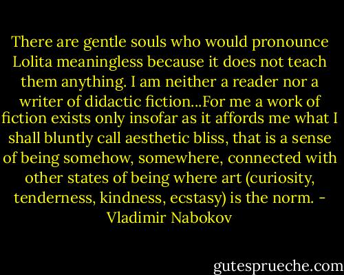 There are gentle souls who would pronounce Lolita meaningless because it does not teach them anything. I am neither a reader nor a writer of didactic fiction...For me a work of fiction exists only insofar as it affords me what I shall bluntly call aesthetic bliss, that is a sense of being somehow, somewhere, connected with other states of being where art (curiosity, tenderness, kindness, ecstasy) is the norm. - Vladimir Nabokov