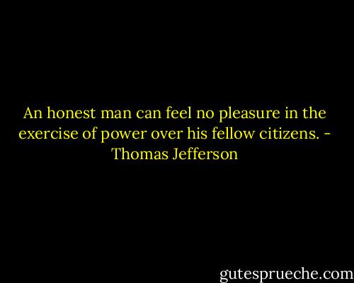 An honest man can feel no pleasure in the exercise of power over his fellow citizens. - Thomas Jefferson