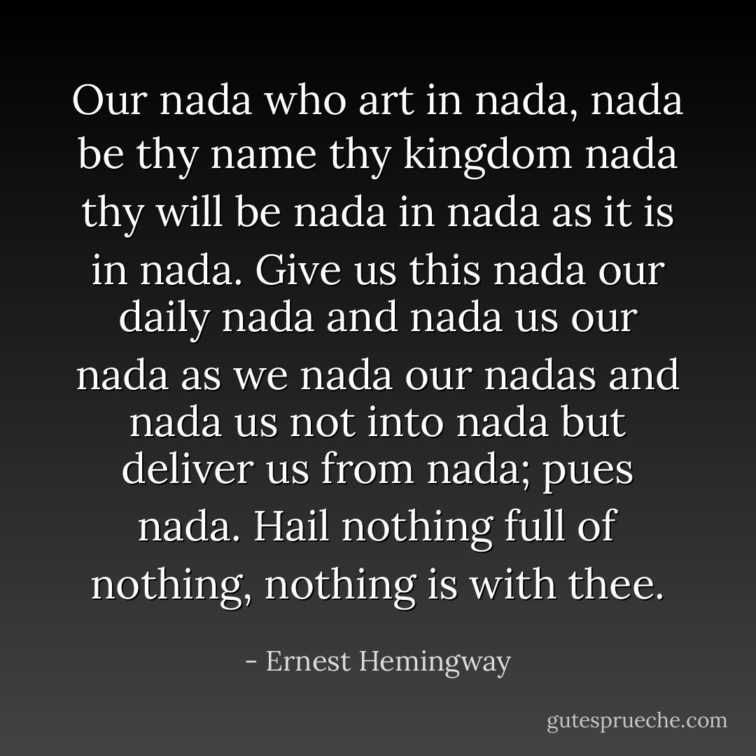 Our nada who art in nada, nada be thy name thy kingdom nada thy will be nada in nada as it is in nada. Give us this nada our daily nada and nada us our nada as we nada our nadas and nada us not into nada but deliver us from nada; pues nada. Hail nothing full of nothing, nothing is with thee. - Ernest Hemingway