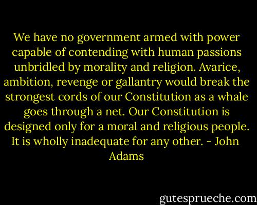 We have no government armed with power capable of contending with human passions unbridled by morality and religion. Avarice, ambition, revenge or gallantry would break the strongest cords of our Constitution as a whale goes through a net. Our Constitution is designed only for a moral and religious people. It is wholly inadequate for any other. - John  Adams