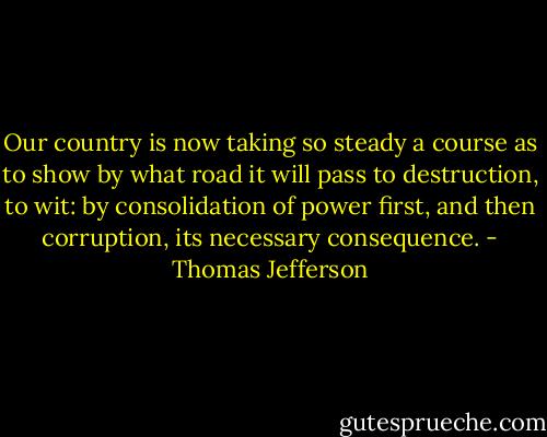 Our country is now taking so steady a course as to show by what road it will pass to destruction, to wit: by consolidation of power first, and then corruption, its necessary consequence. - Thomas Jefferson