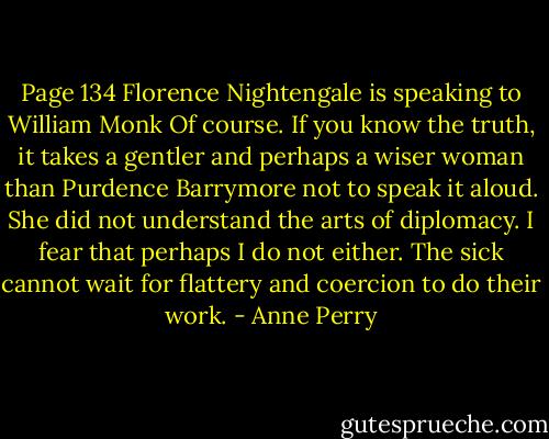 Page 134 Florence Nightengale is speaking to William Monk<br />Of course. If you know the truth, it takes a gentler and perhaps a wiser woman than Purdence Barrymore not to speak it aloud. She did not understand the arts of diplomacy. I fear that perhaps I do not either. The sick cannot wait for flattery and coercion to do their work. - Anne Perry