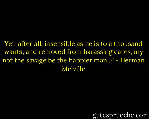 Yet, after all, insensible as he is to a thousand wants, and removed from harassing cares, my not the savage be the happier man..? - Herman Melville
