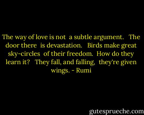 The way of love is not <br />a subtle argument. <br /><br />The door there <br />is devastation. <br /><br />Birds make great sky-circles <br />of their freedom. <br />How do they learn it? <br /><br />They fall, and falling, <br />they're given wings. - Rumi