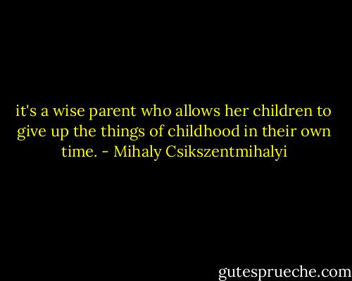 it's a wise parent who allows her children to give up the things of childhood in their own time. - Mihaly Csikszentmihalyi