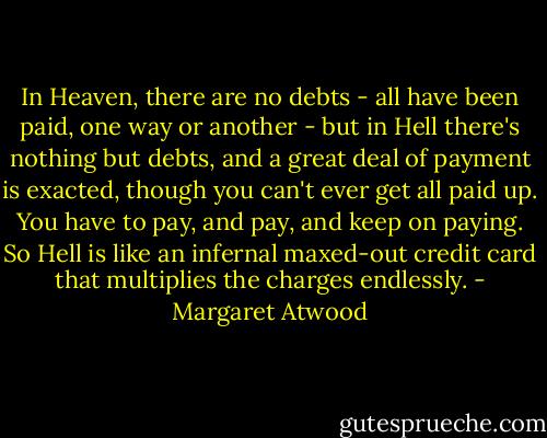 In Heaven, there are no debts - all have been paid, one way or another - but in Hell there's nothing but debts, and a great deal of payment is exacted, though you can't ever get all paid up. You have to pay, and pay, and keep on paying. So Hell is like an infernal maxed-out credit card that multiplies the charges endlessly. - Margaret Atwood