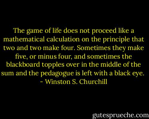 The game of life does not proceed like a mathematical calculation on the principle that two and two make four. Sometimes they make five, or minus four, and sometimes the blackboard topples over in the middle of the sum and the pedagogue is left with a black eye.  - Winston S. Churchill