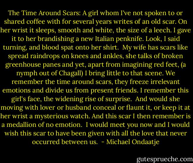 The Time Around Scars:<br />A girl whom I've not spoken to<br />or shared coffee with for several years<br />writes of an old scar.<br />On her wrist it sleeps, smooth and white,<br />the size of a leech.<br />I gave it to her<br />brandishing a new Italian penknife.<br />Look, I said turning,<br />and blood spat onto her shirt.<br /><br />My wife has scars like spread raindrops<br />on knees and ankles,<br />she talks of broken greenhouse panes<br />and yet, apart from imagining red feet,<br />(a nymph out of Chagall)<br />I bring little to that scene.<br />We remember the time around scars,<br />they freeze irrelevant emotions<br />and divide us from present friends.<br />I remember this girl's face,<br />the widening rise of surprise.<br /><br />And would she<br />moving with lover or husband<br />conceal or flaunt it,<br />or keep it at her wrist<br />a mysterious watch.<br />And this scar I then remember<br />is a medallion of no emotion.<br /><br />I would meet you now<br />and I would wish this scar<br />to have been given with<br />all the love<br />that never occurred between us.  - Michael Ondaatje
