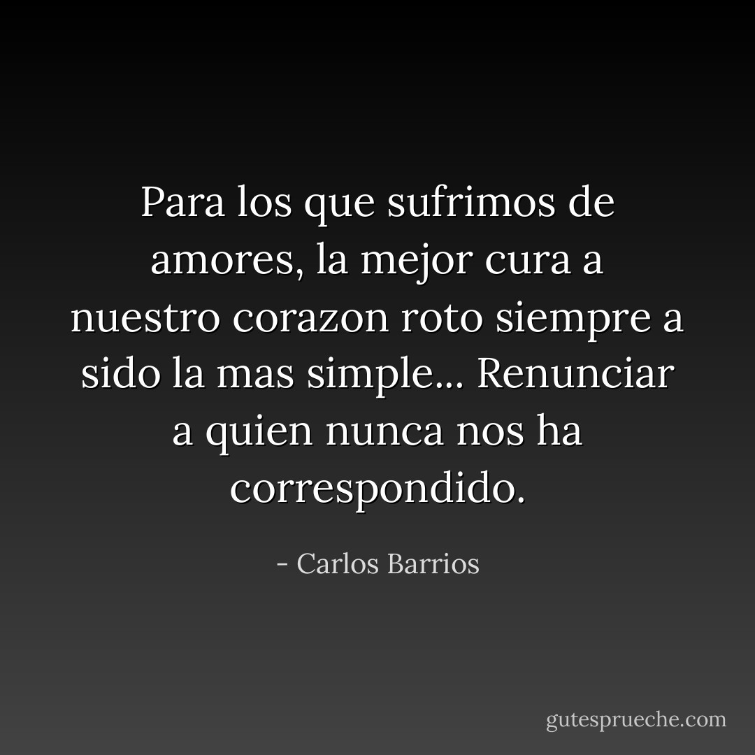 Para los que sufrimos de amores, la mejor cura a nuestro corazon roto siempre a sido la mas simple... Renunciar a quien nunca nos ha correspondido. - Carlos Barrios