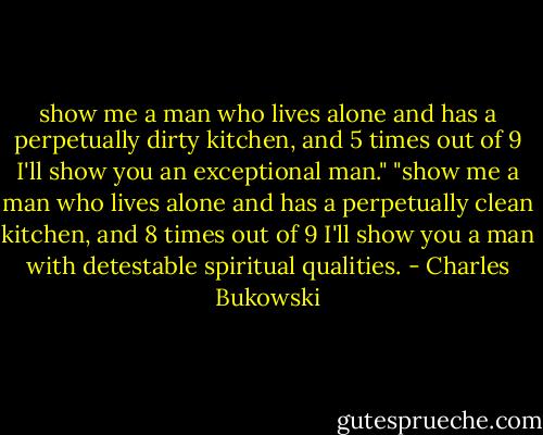 show me a man who lives alone and has a perpetually dirty kitchen, and 5 times out of 9 I'll show you an exceptional man." "show me a man who lives alone and has a perpetually clean kitchen, and 8 times out of 9 I'll show you a man with detestable spiritual qualities. - Charles Bukowski