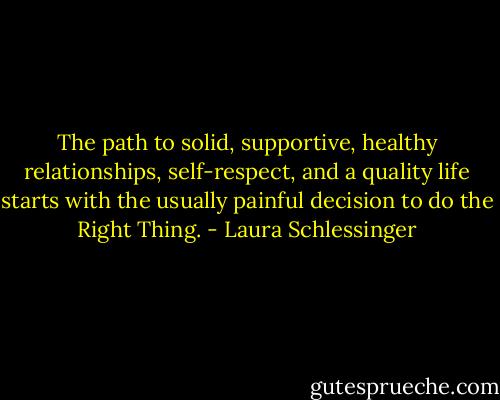 The path to solid, supportive, healthy relationships, self-respect, and a quality life starts with the usually painful decision to do the Right Thing. - Laura Schlessinger