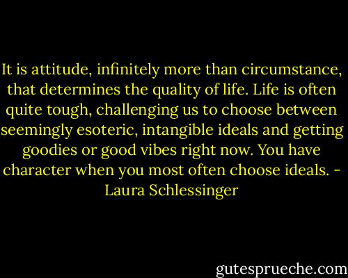 It is attitude, infinitely more than circumstance, that determines the quality of life. Life is often quite tough, challenging us to choose between seemingly esoteric, intangible ideals and getting goodies or good vibes right now. You have character when you most often choose ideals. - Laura Schlessinger