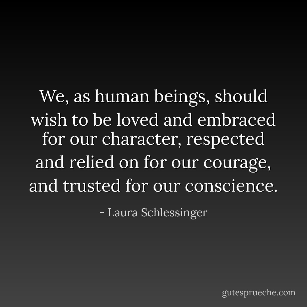 We, as human beings, should wish to be loved and embraced for our character, respected and relied on for our courage, and trusted for our conscience. - Laura Schlessinger