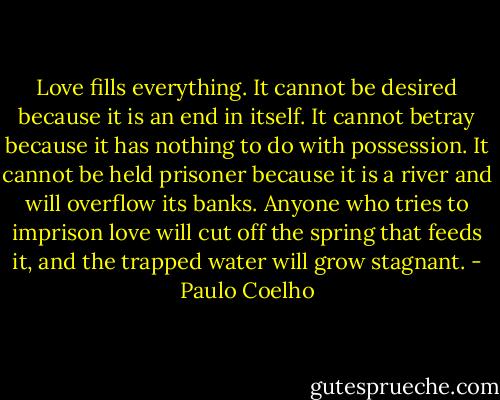 Love fills everything. It cannot be desired because it is an end in itself. It cannot betray because it has nothing to do with possession. It cannot be held prisoner because it is a river and will overflow its banks. Anyone who tries to imprison love will cut off the spring that feeds it, and the trapped water will grow stagnant. - Paulo Coelho