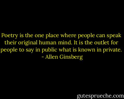 Poetry is the one place where people can speak their original human mind. It is the outlet for people to say in public what is known in private.  - Allen Ginsberg
