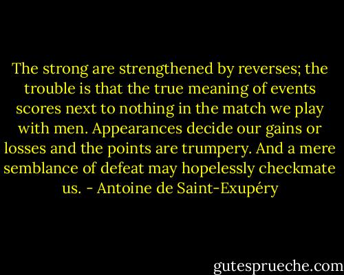 The strong are strengthened by reverses; the trouble is that the true meaning of events scores next to nothing in the match we play with men. Appearances decide our gains or losses and the points are trumpery. And a mere semblance of defeat may hopelessly checkmate us. - Antoine de Saint-Exupéry