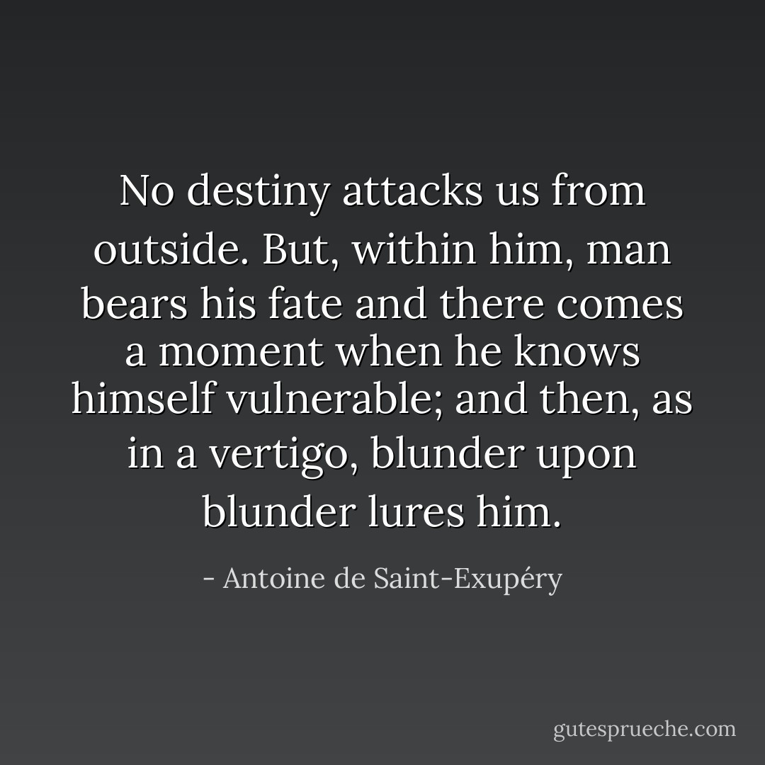 No destiny attacks us from outside. But, within him, man bears his fate and there comes a moment when he knows himself vulnerable; and then, as in a vertigo, blunder upon blunder lures him. - Antoine de Saint-Exupéry