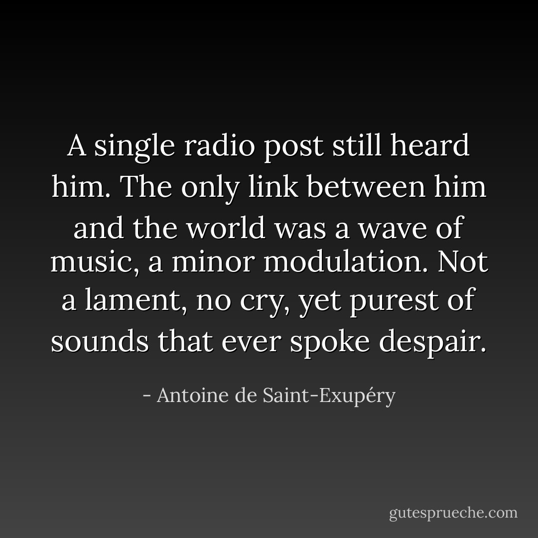A single radio post still heard him. The only link between him and the world was a wave of music, a minor modulation. Not a lament, no cry, yet purest of sounds that ever spoke despair. - Antoine de Saint-Exupéry
