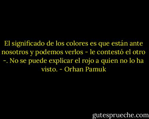 El significado de los colores es que están ante nosotros y podemos verlos - le contestó el otro -. No se puede explicar el rojo a quien no lo ha visto. - Orhan Pamuk