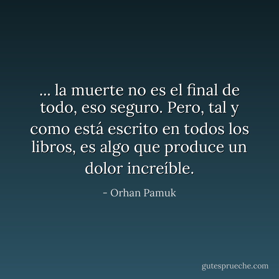 ... la muerte no es el final de todo, eso seguro. Pero, tal y como está escrito en todos los libros, es algo que produce un dolor increíble. - Orhan Pamuk
