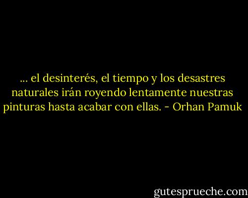 ... el desinterés, el tiempo y los desastres naturales irán royendo lentamente nuestras pinturas hasta acabar con ellas. - Orhan Pamuk