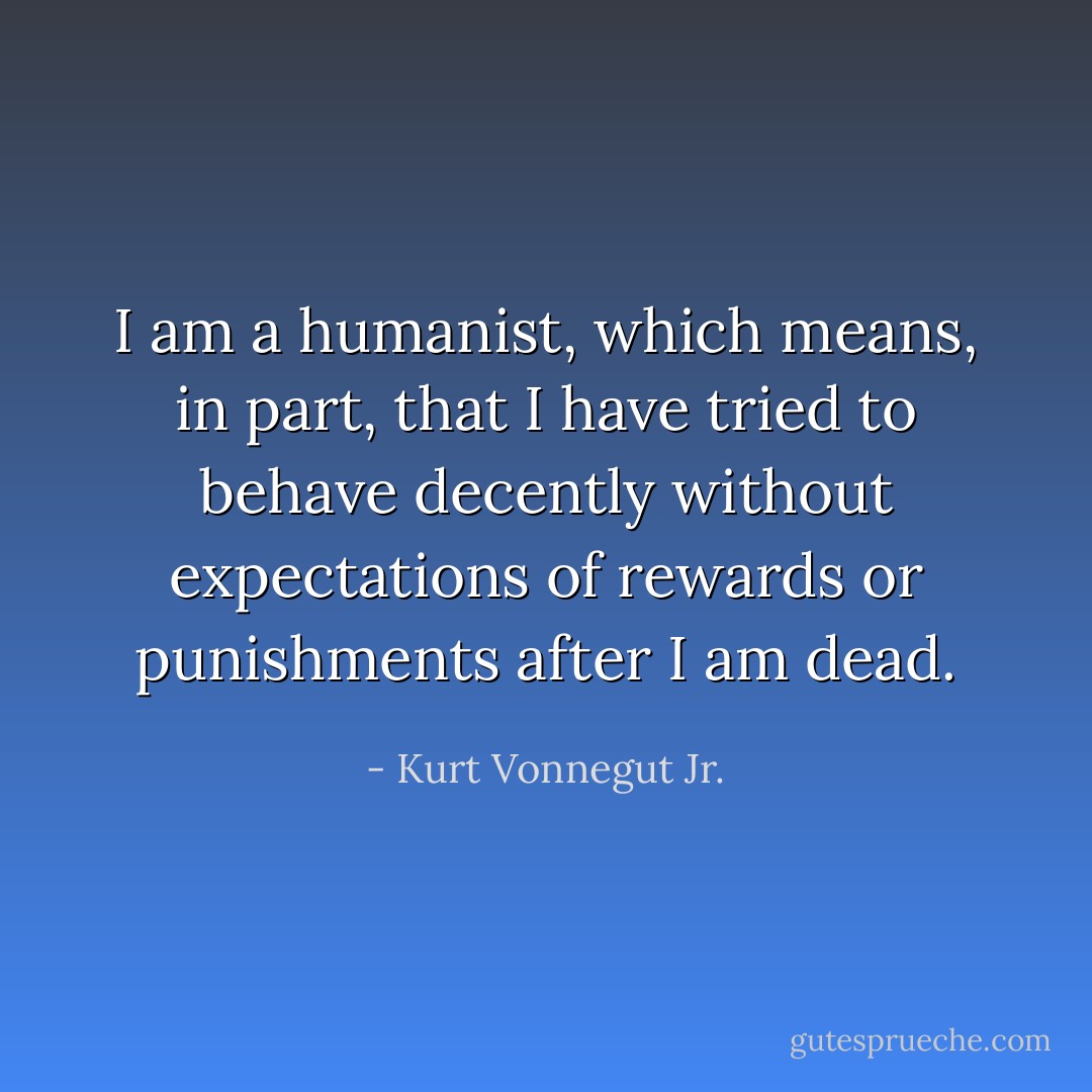 I am a humanist, which means, in part, that I have tried to behave decently without expectations of rewards or punishments after I am dead. - Kurt Vonnegut Jr.