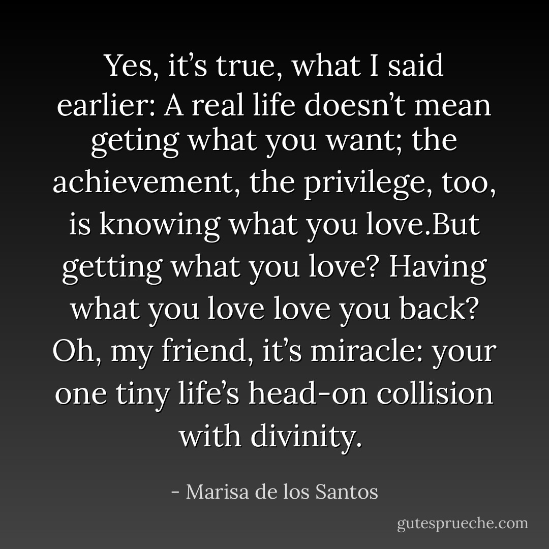 Yes, it’s true, what I said earlier: A real life doesn’t mean geting what you want; the achievement, the privilege, too, is knowing what you love.But getting what you love? Having what you love love you back? Oh, my friend, it’s miracle: your one tiny life’s head-on collision with divinity.  - Marisa de los Santos