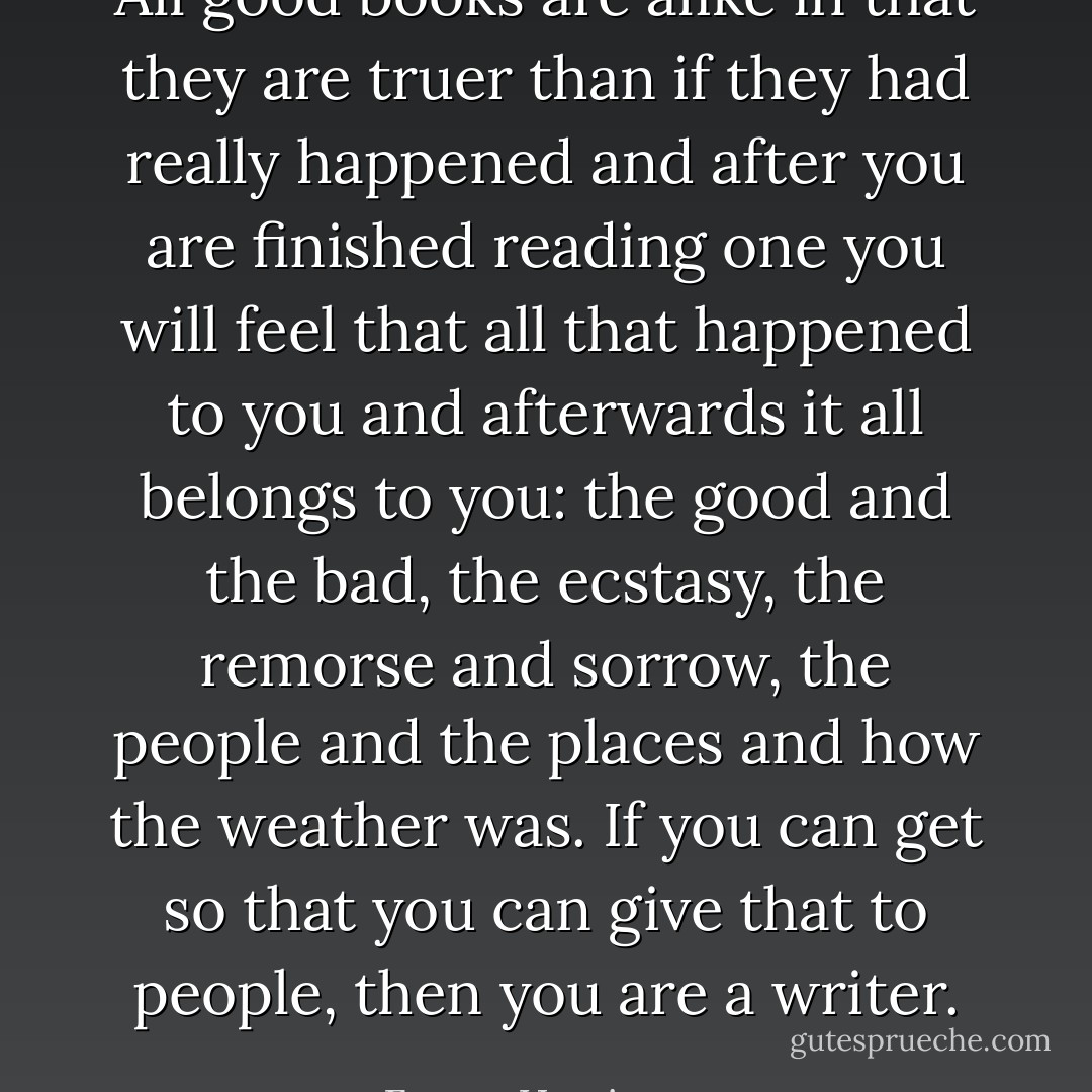 All good books are alike in that they are truer than if they had really happened and after you are finished reading one you will feel that all that happened to you and afterwards it all belongs to you: the good and the bad, the ecstasy, the remorse and sorrow, the people and the places and how the weather was. If you can get so that you can give that to people, then you are a writer. - Ernest Hemingway