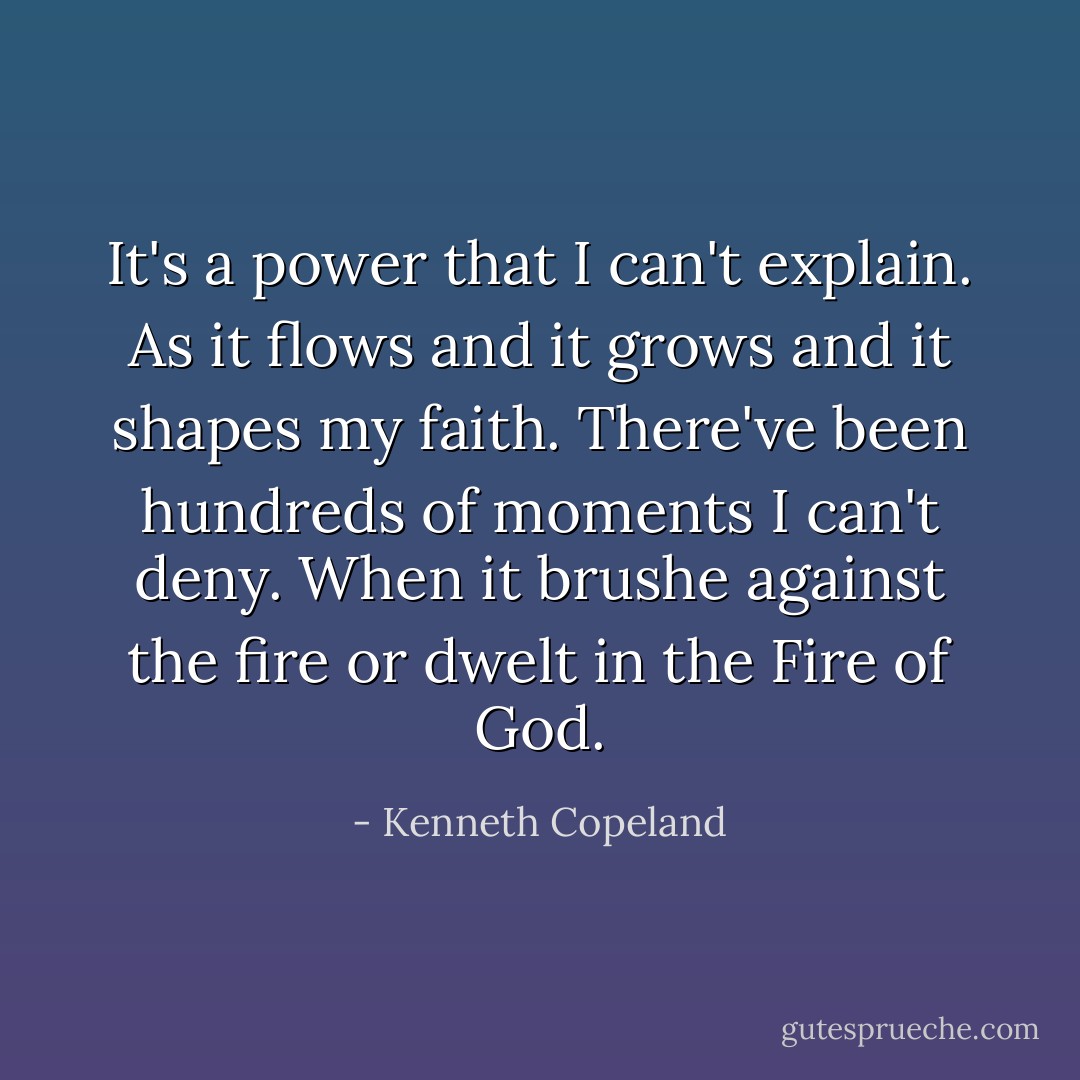 It's a power that I can't explain. As it flows and it grows and it shapes my faith. There've been hundreds of moments I can't deny. When it brushe against the fire or dwelt in the Fire of God. - Kenneth Copeland