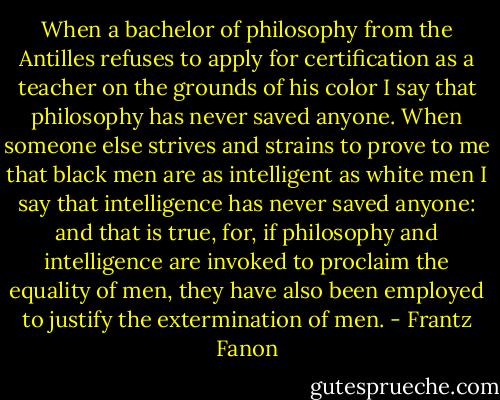 When a bachelor of philosophy from the Antilles refuses to apply for certification as a teacher on the grounds of his color I say that philosophy has never saved anyone. When someone else strives and strains to prove to me that black men are as intelligent as white men I say that intelligence has never saved anyone: and that is true, for, if philosophy and intelligence are invoked to proclaim the equality of men, they have also been employed to justify the extermination of men. - Frantz Fanon