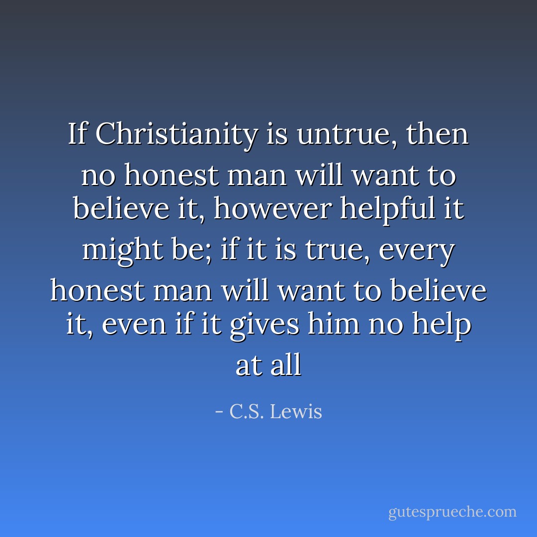 If Christianity is untrue, then no honest man will want to believe it, however helpful it might be; if it is true, every honest man will want to believe it, even if it gives him no help at all - C.S. Lewis