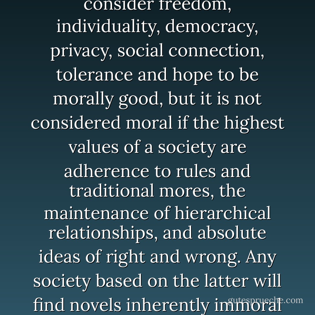 The novel as a form is usually seen to be moral if its readers consider freedom, individuality, democracy, privacy, social connection, tolerance and hope to be morally good, but it is not considered moral if the highest values of a society are adherence to rules and traditional mores, the maintenance of hierarchical relationships, and absolute ideas of right and wrong. Any society based on the latter will find novels inherently immoral and subversive. - Jane Smiley