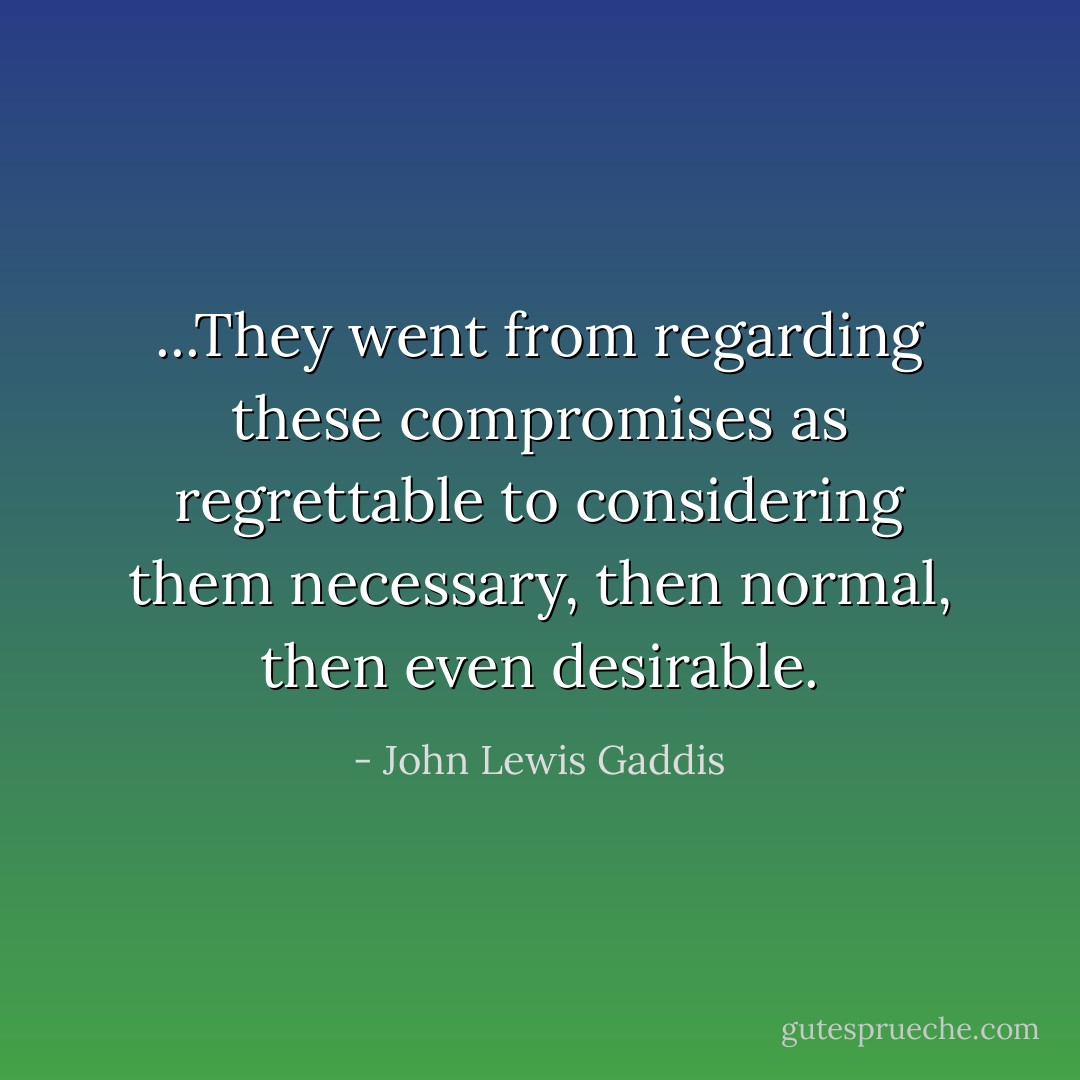 ...They went from regarding these compromises as regrettable to considering them necessary, then normal, then even desirable. - John Lewis Gaddis