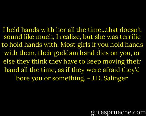 I held hands with her all the time...that doesn't sound like much, I realize, but she was terrific to hold hands with. Most girls if you hold hands with them, their goddam hand dies on you, or else they think they have to keep moving their hand all the time, as if they were afraid they'd bore you or something. - J.D. Salinger