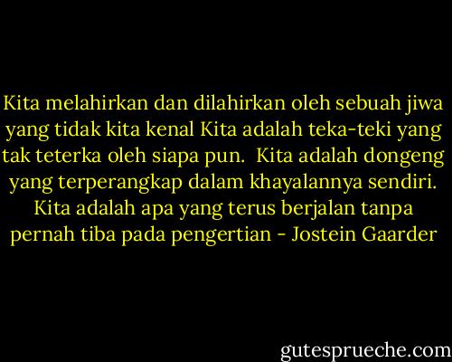 Kita melahirkan dan dilahirkan oleh sebuah jiwa yang tidak kita kenal<br />Kita adalah teka-teki yang tak teterka oleh siapa pun. <br />Kita adalah dongeng yang terperangkap dalam khayalannya sendiri.<br />Kita adalah apa yang terus berjalan tanpa pernah tiba pada pengertian - Jostein Gaarder