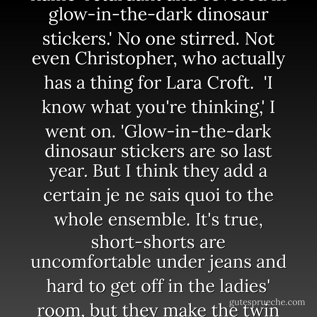 Well,' I said. 'I could strip off my clothes and reveal to you that under my jeans and sweatshirt I'm actually wearing a tank top and short-shorts, much like Lara Croft from <i>Tomb Raider</i>...only mine are flame-retardant and covered in glow-in-the-dark dinosaur stickers.'<br />No one stirred. Not even Christopher, who actually has a thing for Lara Croft. <br />'I know what you're thinking,' I went on. 'Glow-in-the-dark dinosaur stickers are <i>so</i> last year. But I think they add a certain je ne sais quoi to the whole ensemble. It's true, short-shorts are uncomfortable under jeans and hard to get off in the ladies' room, but they make the twin thigh-holsters in which I hold my high-caliber pistols so easy to get to....'<br />The oven timer dinged. <br />'Thank you, Em,' Mr. Greer said, yawning. 'That was very persuasive. - Meg Cabot