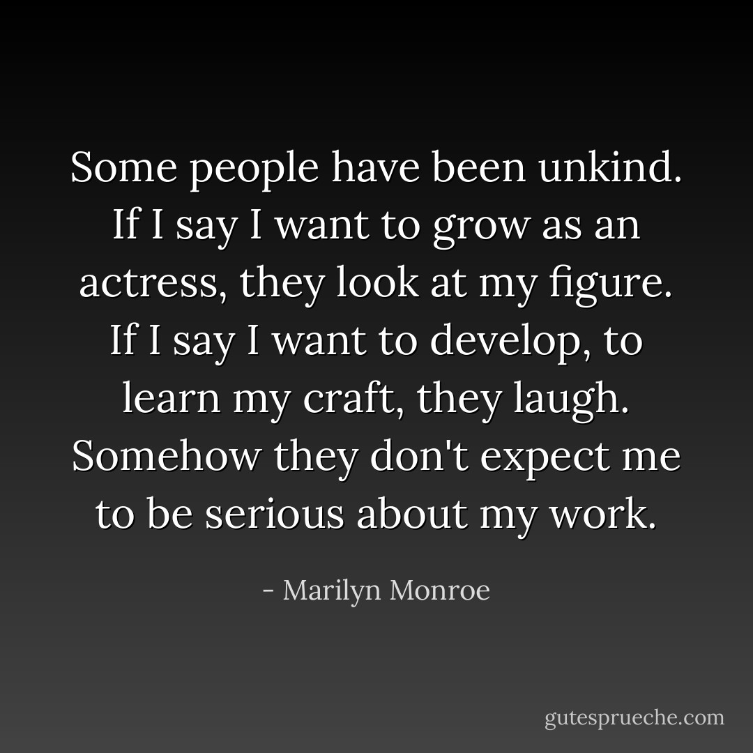 Some people have been unkind. If I say I want to grow as an actress, they look at my figure. If I say I want to develop, to learn my craft, they laugh. Somehow they don't expect me to be serious about my work. - Marilyn Monroe